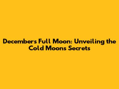 December's Full Moon: Unveiling the Cold Moon's Secrets