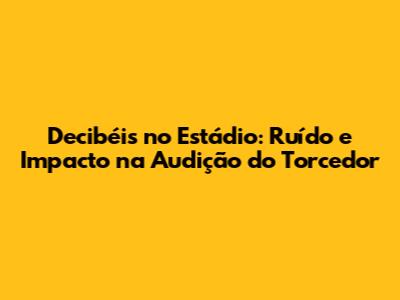 Decibéis no Estádio: Ruído e Impacto na Audição do Torcedor