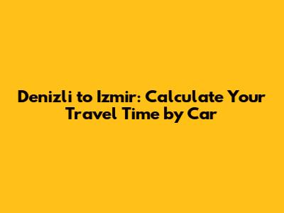 Denizli to Izmir: Calculate Your Travel Time by Car