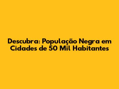 Descubra: População Negra em Cidades de 50 Mil Habitantes