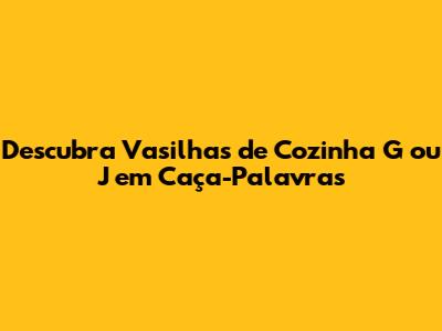 Descubra Vasilhas de Cozinha G ou J em Caça-Palavras