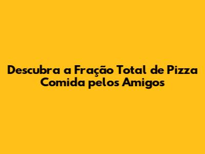 Descubra a Fração Total de Pizza Comida pelos Amigos