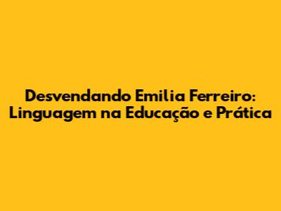 Desvendando Emilia Ferreiro: Linguagem na Educação e Prática