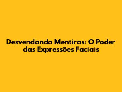 Desvendando Mentiras: O Poder das Expressões Faciais