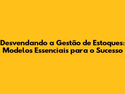 Desvendando a Gestão de Estoques: Modelos Essenciais para o Sucesso