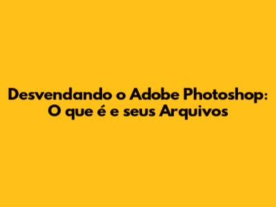 Desvendando o Adobe Photoshop: O que é e seus Arquivos
