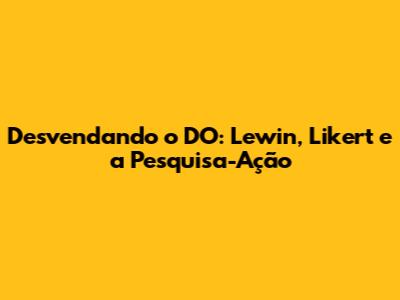 Desvendando o DO: Lewin, Likert e a Pesquisa-Ação