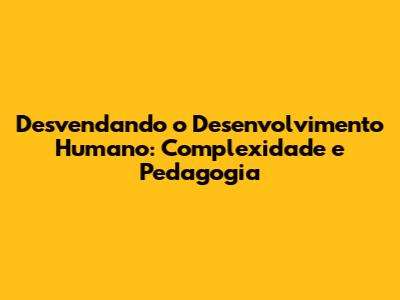 Desvendando o Desenvolvimento Humano: Complexidade e Pedagogia
