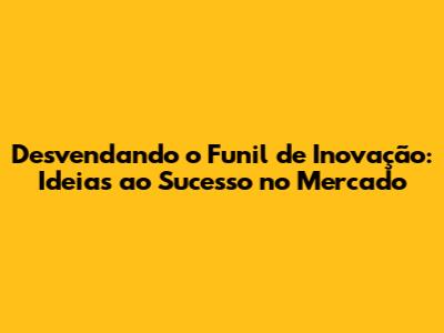 Desvendando o Funil de Inovação: Ideias ao Sucesso no Mercado