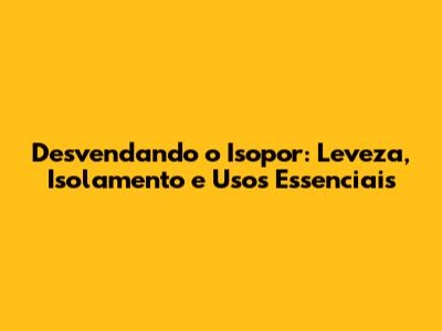 Desvendando o Isopor: Leveza, Isolamento e Usos Essenciais