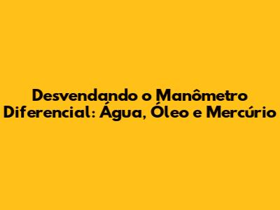 Desvendando o Manômetro Diferencial: Água, Óleo e Mercúrio