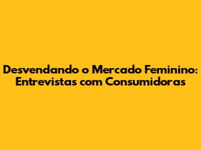 Desvendando o Mercado Feminino: Entrevistas com Consumidoras