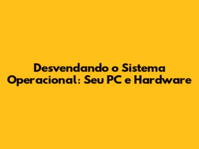 Desvendando o Sistema Operacional: Seu PC e Hardware