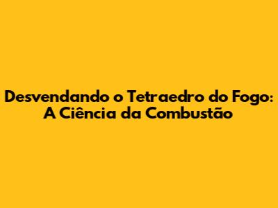 Desvendando o Tetraedro do Fogo: A Ciência da Combustão