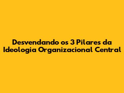 Desvendando os 3 Pilares da Ideologia Organizacional Central