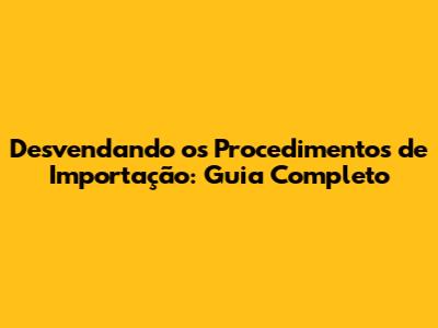 Desvendando os Procedimentos de Importação: Guia Completo