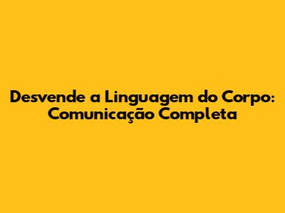 Desvende a Linguagem do Corpo: Comunicação Completa