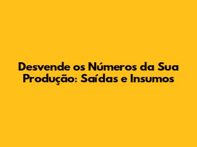 Desvende os Números da Sua Produção: Saídas e Insumos