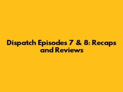 Dispatch Episodes 7 & 8: Recaps and Reviews