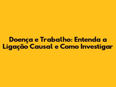 Doença e Trabalho: Entenda a Ligação Causal e Como Investigar
