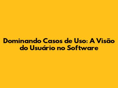 Dominando Casos de Uso: A Visão do Usuário no Software
