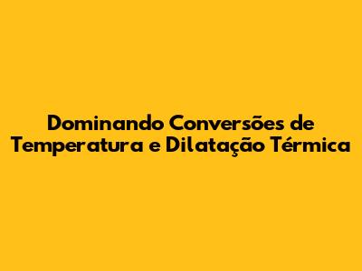 Dominando Conversões de Temperatura e Dilatação Térmica