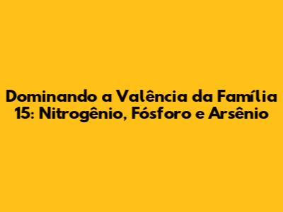 Dominando a Valência da Família 15: Nitrogênio, Fósforo e Arsênio