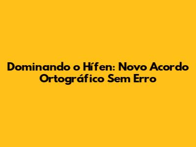 Dominando o Hífen: Novo Acordo Ortográfico Sem Erro