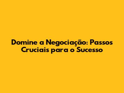 Domine a Negociação: Passos Cruciais para o Sucesso