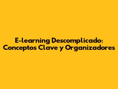 E-learning Descomplicado: Conceptos Clave y Organizadores