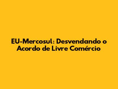 EU-Mercosul: Desvendando o Acordo de Livre Comércio