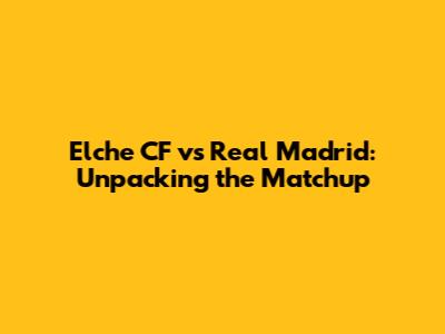 Elche CF vs Real Madrid: Unpacking the Matchup