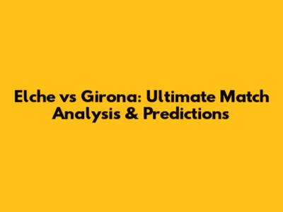 Elche vs Girona: Ultimate Match Analysis & Predictions
