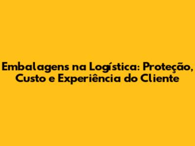 Embalagens na Logística: Proteção, Custo e Experiência do Cliente