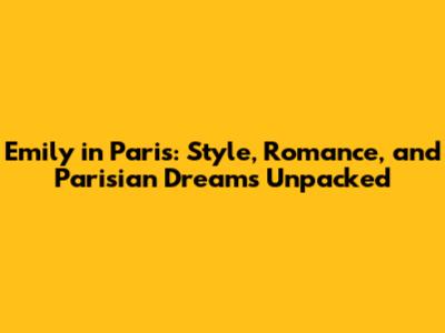 Emily in Paris: Style, Romance, and Parisian Dreams Unpacked