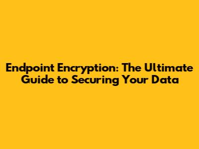 Endpoint Encryption: The Ultimate Guide to Securing Your Data