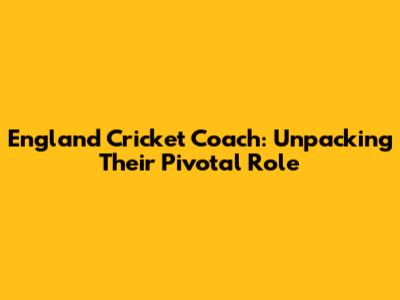 England Cricket Coach: Unpacking Their Pivotal Role