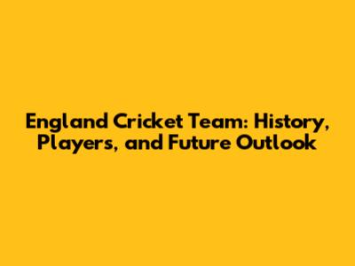 England Cricket Team: History, Players, and Future Outlook
