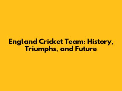 England Cricket Team: History, Triumphs, and Future