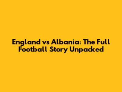 England vs Albania: The Full Football Story Unpacked