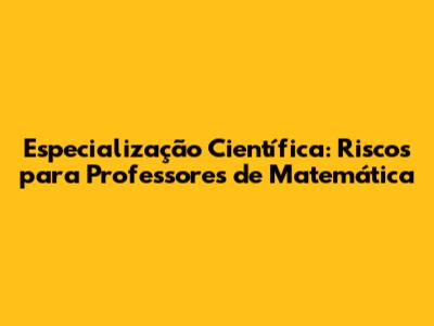 Especialização Científica: Riscos para Professores de Matemática