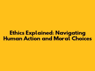 Ethics Explained: Navigating Human Action and Moral Choices
