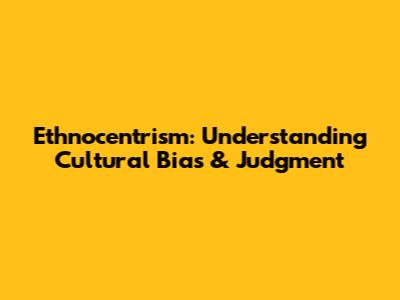 Ethnocentrism: Understanding Cultural Bias & Judgment