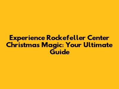 Experience Rockefeller Center Christmas Magic: Your Ultimate Guide