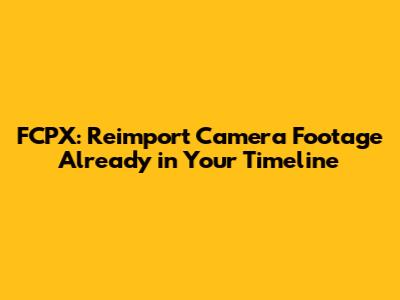 FCPX: Reimport Camera Footage Already in Your Timeline