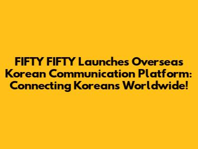 FIFTY FIFTY Launches Overseas Korean Communication Platform: Connecting Koreans Worldwide!