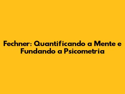 Fechner: Quantificando a Mente e Fundando a Psicometria