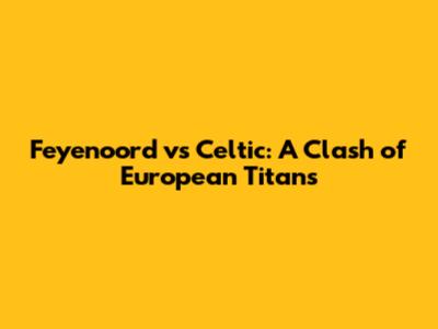 Feyenoord vs Celtic: A Clash of European Titans