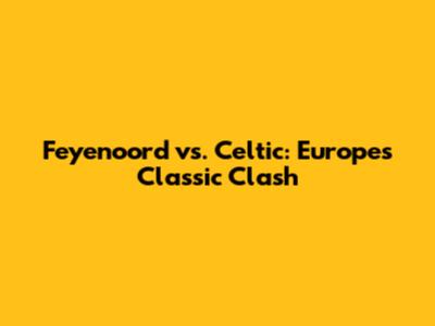 Feyenoord vs. Celtic: Europe's Classic Clash