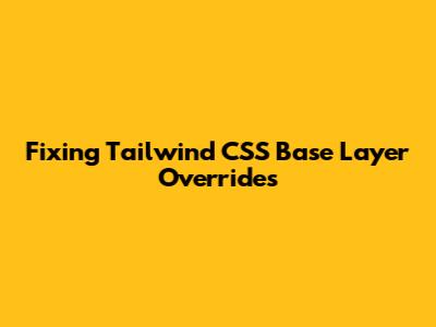 Fixing Tailwind CSS Base Layer Overrides